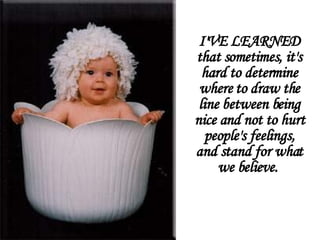I'VE LEARNED that sometimes, it's hard to determine where to draw the line between being nice and not to hurt people's feelings, and stand for what we believe.       