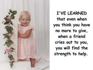 I'VE LEARNED that even when you think you have no more to give, when a friend cries out to you, you will find the strength to help.   