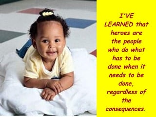 I'VE LEARNED that heroes are the people who do what has to be done when it needs to be done, regardless of the consequences .  