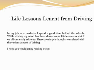 Life Lessons Learnt from Driving
In my job as a marketer I spend a good time behind the wheels.
While driving my mind has been drawn some life lessons to which
we all can easily relate to. These are simple thoughts correlated with
the various aspects of driving.
I hope you would enjoy reading these:
 