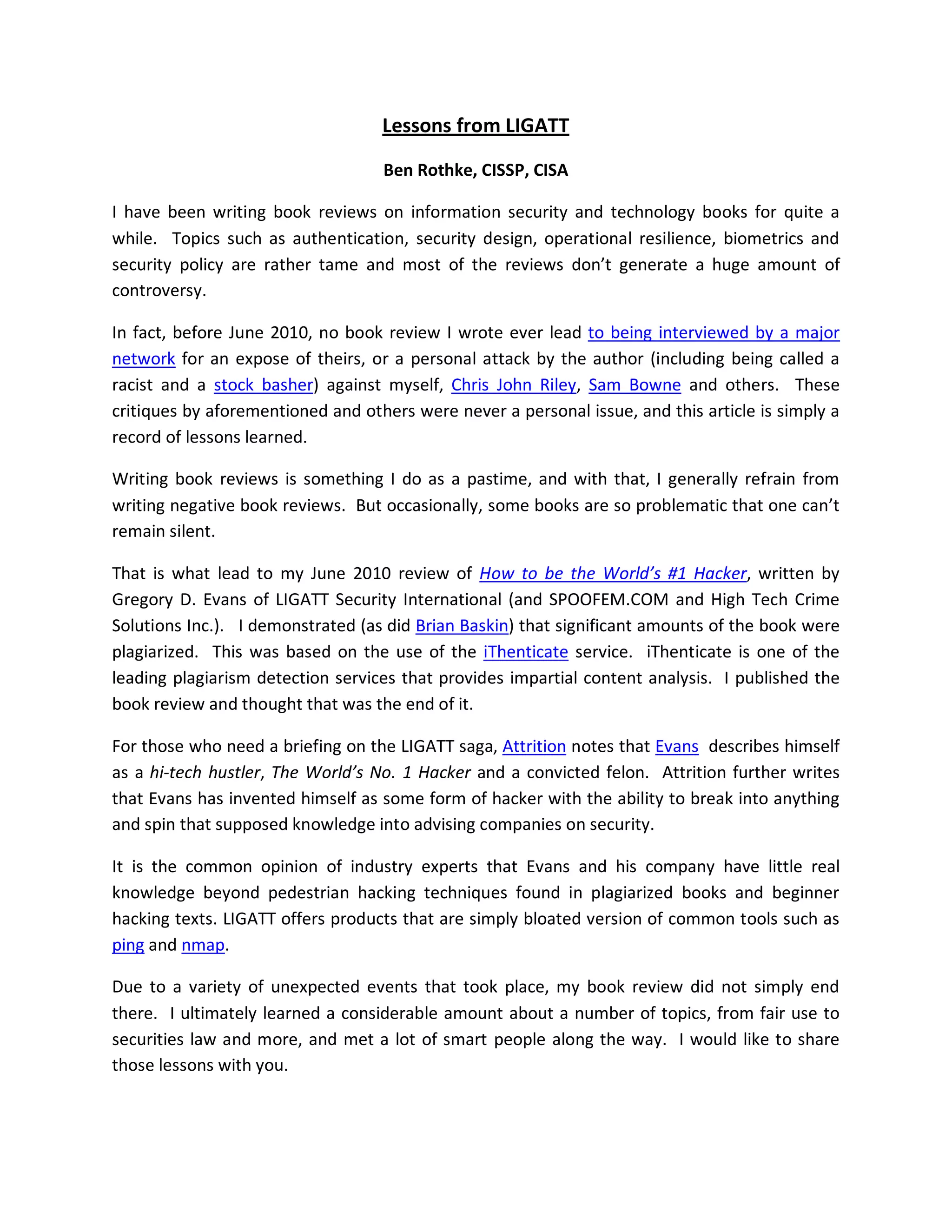 Lessons from LIGATT

                                   Ben Rothke, CISSP, CISA

I have been writing book reviews on information security and technology books for quite a
while. Topics such as authentication, security design, operational resilience, biometrics and
security policy are rather tame and most of the reviews don’t generate a huge amount of
controversy.

In fact, before June 2010, no book review I wrote ever lead to being interviewed by a major
network for an expose of theirs, or a personal attack by the author (including being called a
racist and a stock basher) against myself, Chris John Riley, Sam Bowne and others. These
critiques by aforementioned and others were never a personal issue, and this article is simply a
record of lessons learned.

Writing book reviews is something I do as a pastime, and with that, I generally refrain from
writing negative book reviews. But occasionally, some books are so problematic that one can’t
remain silent.

That is what lead to my June 2010 review of How to be the World’s #1 Hacker, written by
Gregory D. Evans of LIGATT Security International (and SPOOFEM.COM and High Tech Crime
Solutions Inc.). I demonstrated (as did Brian Baskin) that significant amounts of the book were
plagiarized. This was based on the use of the iThenticate service. iThenticate is one of the
leading plagiarism detection services that provides impartial content analysis. I published the
book review and thought that was the end of it.

For those who need a briefing on the LIGATT saga, Attrition notes that Evans describes himself
as a hi-tech hustler, The World’s No. 1 Hacker and a convicted felon. Attrition further writes
that Evans has invented himself as some form of hacker with the ability to break into anything
and spin that supposed knowledge into advising companies on security.

It is the common opinion of industry experts that Evans and his company have little real
knowledge beyond pedestrian hacking techniques found in plagiarized books and beginner
hacking texts. LIGATT offers products that are simply bloated version of common tools such as
ping and nmap.

Due to a variety of unexpected events that took place, my book review did not simply end
there. I ultimately learned a considerable amount about a number of topics, from fair use to
securities law and more, and met a lot of smart people along the way. I would like to share
those lessons with you.
 