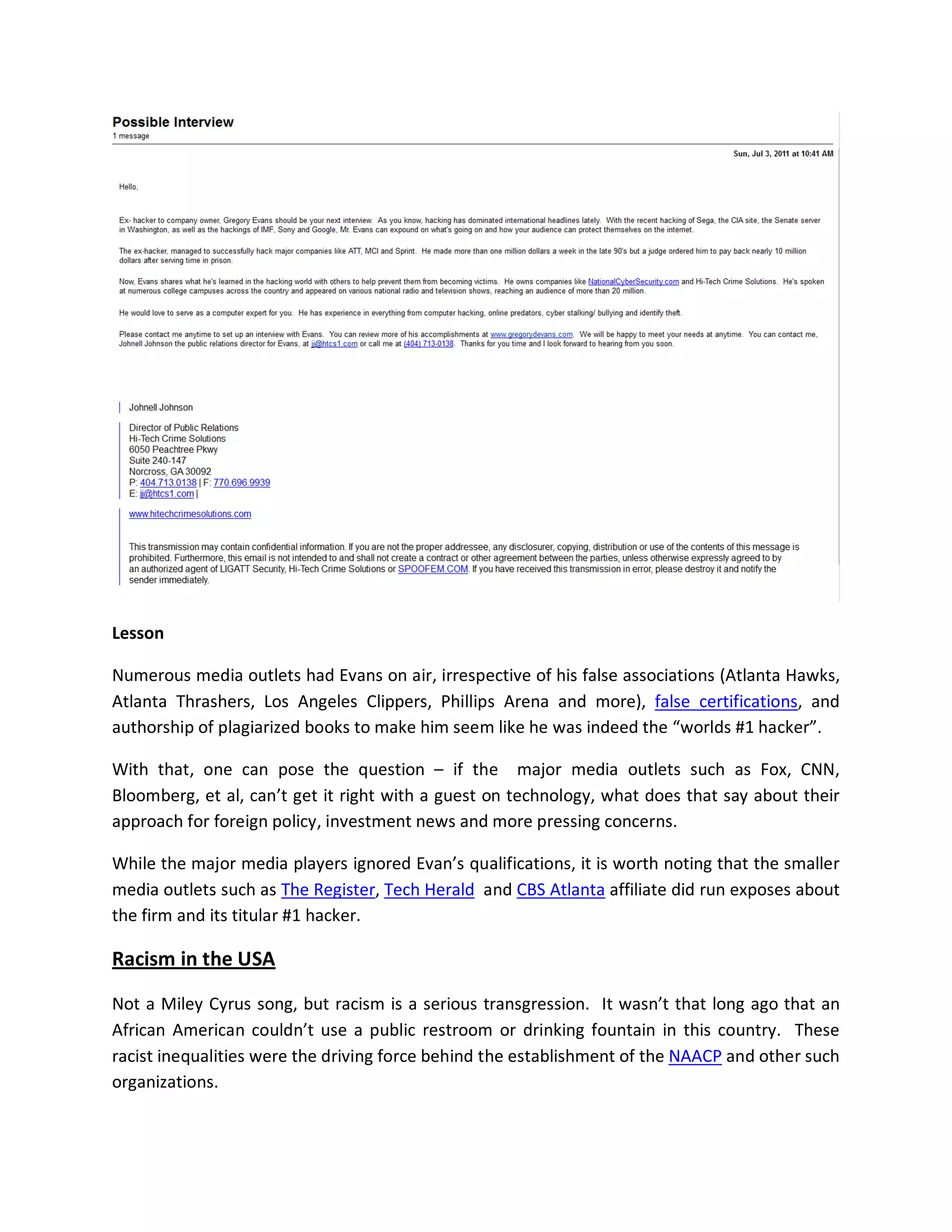 Lesson

Numerous media outlets had Evans on air, irrespective of his false associations (Atlanta Hawks,
Atlanta Thrashers, Los Angeles Clippers, Phillips Arena and more), false certifications, and
authorship of plagiarized books to make him seem like he was indeed the “worlds #1 hacker”.

With that, one can pose the question – if the major media outlets such as Fox, CNN,
Bloomberg, et al, can’t get it right with a guest on technology, what does that say about their
approach for foreign policy, investment news and more pressing concerns.

While the major media players ignored Evan’s qualifications, it is worth noting that the smaller
media outlets such as The Register, Tech Herald and CBS Atlanta affiliate did run exposes about
the firm and its titular #1 hacker.

Racism in the USA

Not a Miley Cyrus song, but racism is a serious transgression. It wasn’t that long ago that an
African American couldn’t use a public restroom or drinking fountain in this country. These
racist inequalities were the driving force behind the establishment of the NAACP and other such
organizations.
 