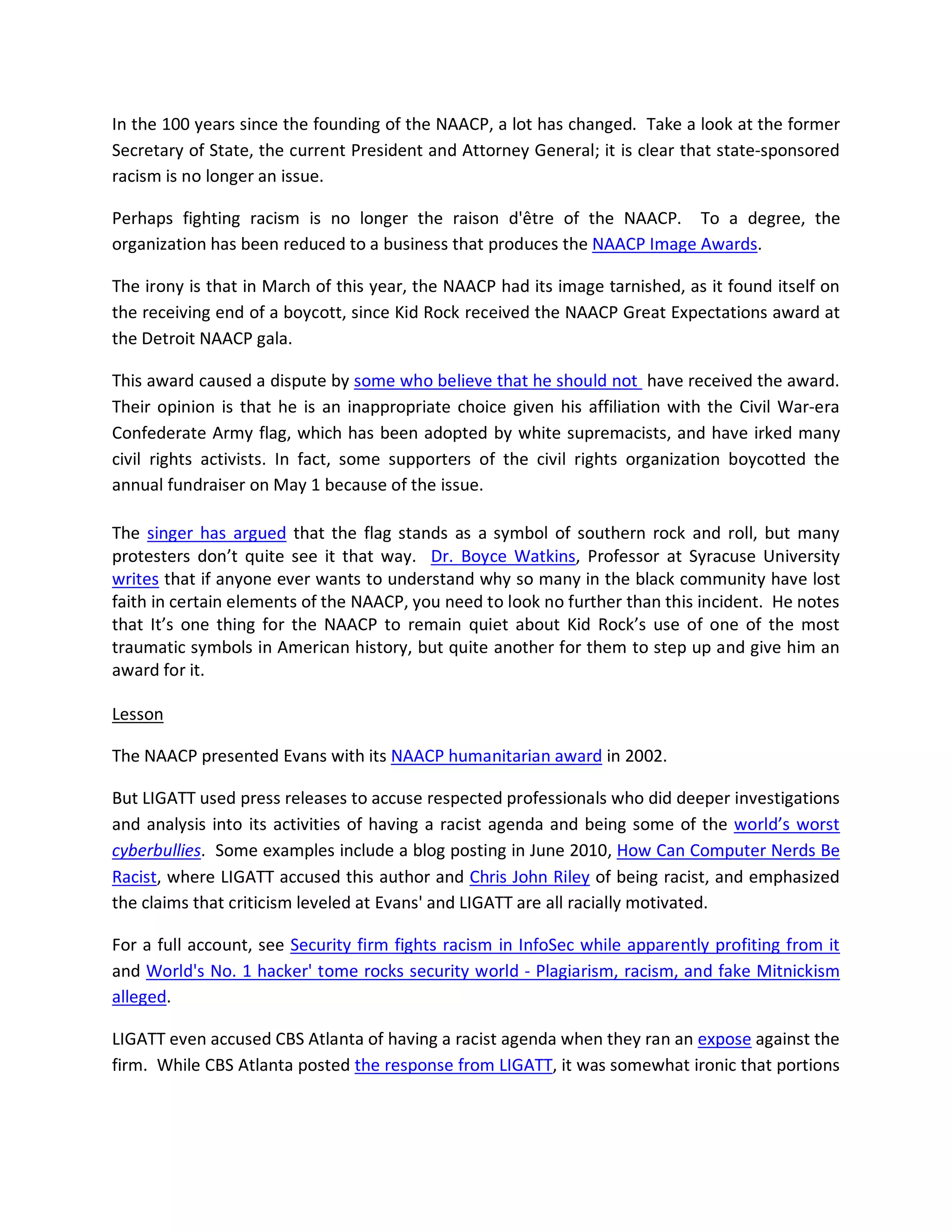 In the 100 years since the founding of the NAACP, a lot has changed. Take a look at the former
Secretary of State, the current President and Attorney General; it is clear that state-sponsored
racism is no longer an issue.

Perhaps fighting racism is no longer the raison d'être of the NAACP. To a degree, the
organization has been reduced to a business that produces the NAACP Image Awards.

The irony is that in March of this year, the NAACP had its image tarnished, as it found itself on
the receiving end of a boycott, since Kid Rock received the NAACP Great Expectations award at
the Detroit NAACP gala.

This award caused a dispute by some who believe that he should not have received the award.
Their opinion is that he is an inappropriate choice given his affiliation with the Civil War-era
Confederate Army flag, which has been adopted by white supremacists, and have irked many
civil rights activists. In fact, some supporters of the civil rights organization boycotted the
annual fundraiser on May 1 because of the issue.

The singer has argued that the flag stands as a symbol of southern rock and roll, but many
protesters don’t quite see it that way. Dr. Boyce Watkins, Professor at Syracuse University
writes that if anyone ever wants to understand why so many in the black community have lost
faith in certain elements of the NAACP, you need to look no further than this incident. He notes
that It’s one thing for the NAACP to remain quiet about Kid Rock’s use of one of the most
traumatic symbols in American history, but quite another for them to step up and give him an
award for it.

Lesson

The NAACP presented Evans with its NAACP humanitarian award in 2002.

But LIGATT used press releases to accuse respected professionals who did deeper investigations
and analysis into its activities of having a racist agenda and being some of the world’s worst
cyberbullies. Some examples include a blog posting in June 2010, How Can Computer Nerds Be
Racist, where LIGATT accused this author and Chris John Riley of being racist, and emphasized
the claims that criticism leveled at Evans' and LIGATT are all racially motivated.

For a full account, see Security firm fights racism in InfoSec while apparently profiting from it
and World's No. 1 hacker' tome rocks security world - Plagiarism, racism, and fake Mitnickism
alleged.

LIGATT even accused CBS Atlanta of having a racist agenda when they ran an expose against the
firm. While CBS Atlanta posted the response from LIGATT, it was somewhat ironic that portions
 