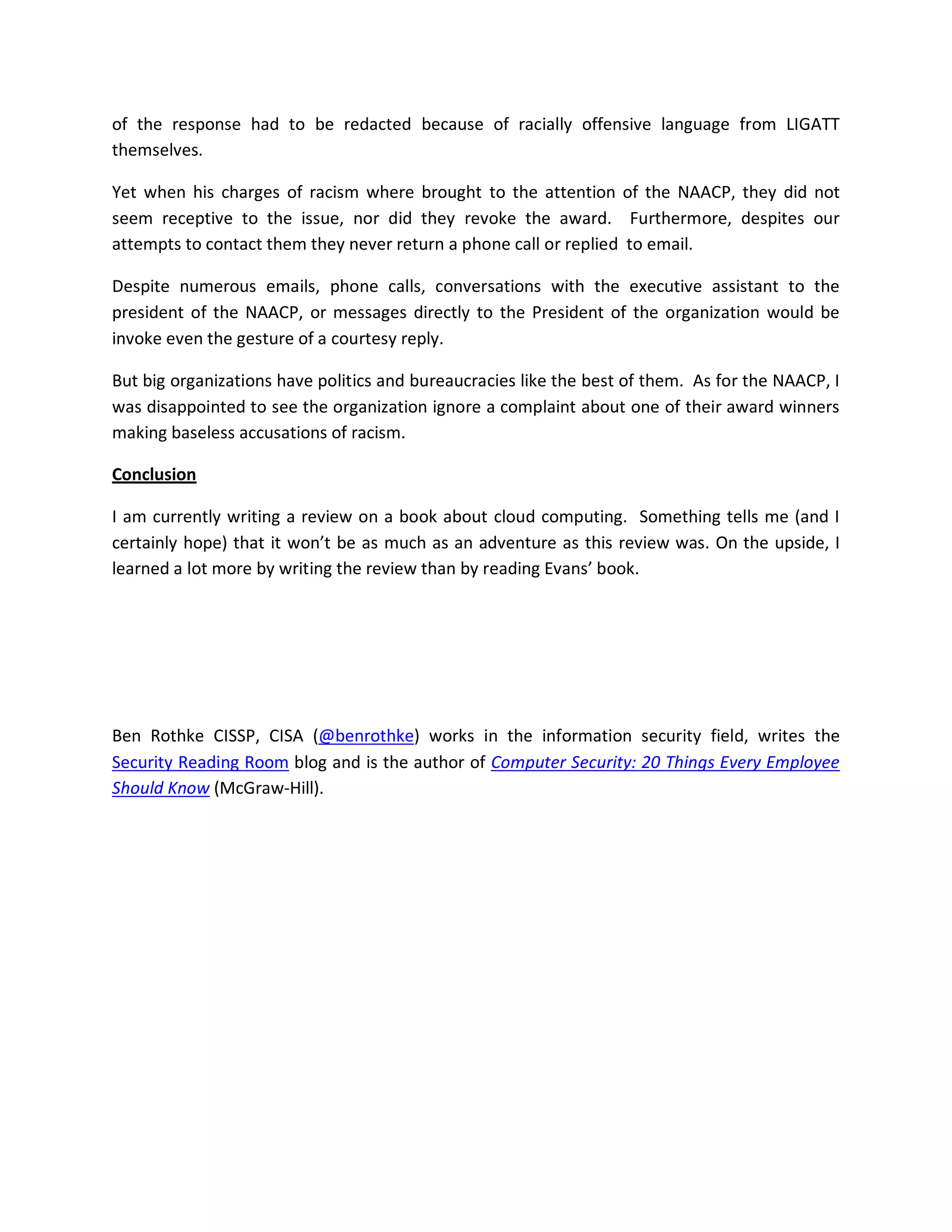 of the response had to be redacted because of racially offensive language from LIGATT
themselves.

Yet when his charges of racism where brought to the attention of the NAACP, they did not
seem receptive to the issue, nor did they revoke the award. Furthermore, despites our
attempts to contact them they never return a phone call or replied to email.

Despite numerous emails, phone calls, conversations with the executive assistant to the
president of the NAACP, or messages directly to the President of the organization would be
invoke even the gesture of a courtesy reply.

But big organizations have politics and bureaucracies like the best of them. As for the NAACP, I
was disappointed to see the organization ignore a complaint about one of their award winners
making baseless accusations of racism.

Conclusion

I am currently writing a review on a book about cloud computing. Something tells me (and I
certainly hope) that it won’t be as much as an adventure as this review was. On the upside, I
learned a lot more by writing the review than by reading Evans’ book.




Ben Rothke CISSP, CISA (@benrothke) works in the information security field, writes the
Security Reading Room blog and is the author of Computer Security: 20 Things Every Employee
Should Know (McGraw-Hill).
 