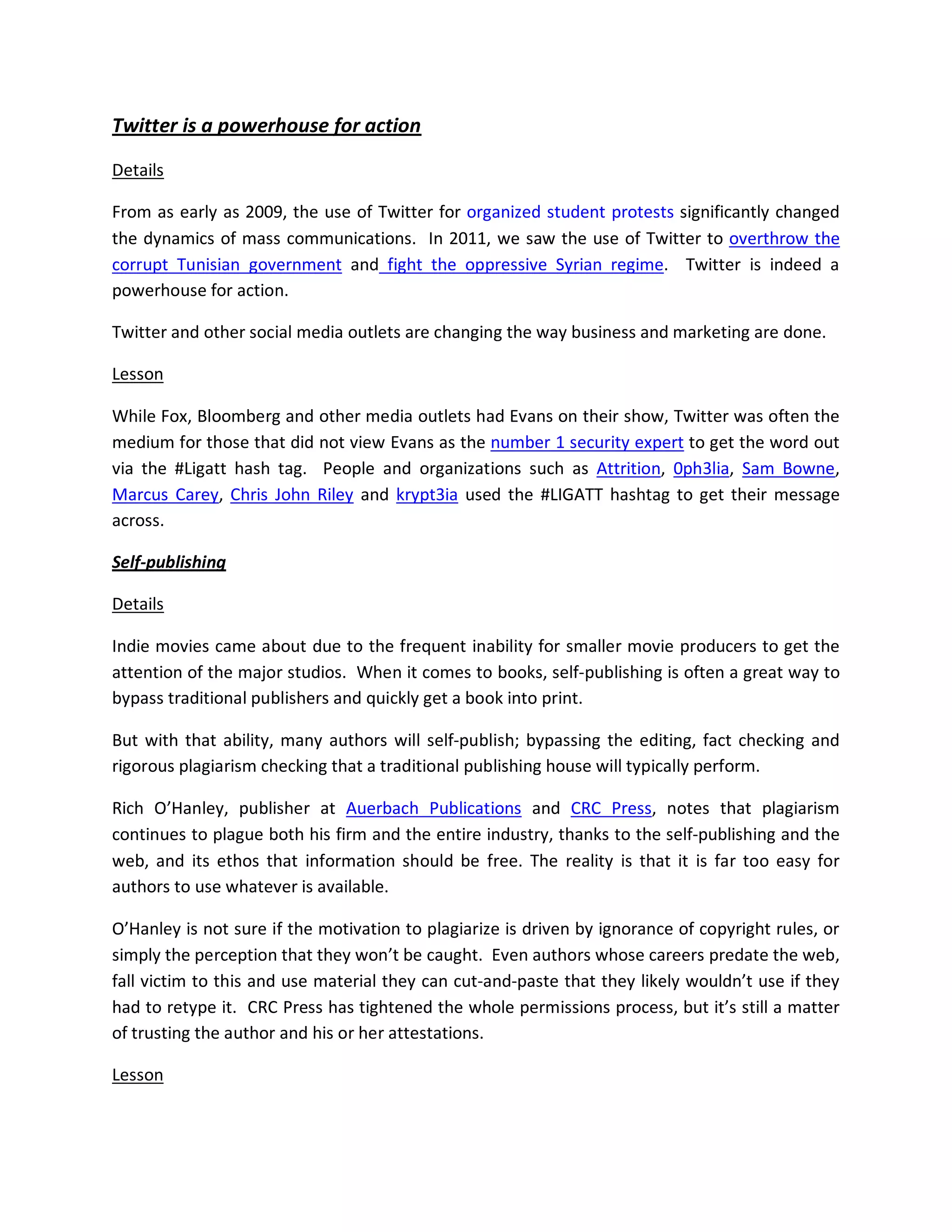 Twitter is a powerhouse for action

Details

From as early as 2009, the use of Twitter for organized student protests significantly changed
the dynamics of mass communications. In 2011, we saw the use of Twitter to overthrow the
corrupt Tunisian government and fight the oppressive Syrian regime. Twitter is indeed a
powerhouse for action.

Twitter and other social media outlets are changing the way business and marketing are done.

Lesson

While Fox, Bloomberg and other media outlets had Evans on their show, Twitter was often the
medium for those that did not view Evans as the number 1 security expert to get the word out
via the #Ligatt hash tag. People and organizations such as Attrition, 0ph3lia, Sam Bowne,
Marcus Carey, Chris John Riley and krypt3ia used the #LIGATT hashtag to get their message
across.

Self-publishing

Details

Indie movies came about due to the frequent inability for smaller movie producers to get the
attention of the major studios. When it comes to books, self-publishing is often a great way to
bypass traditional publishers and quickly get a book into print.

But with that ability, many authors will self-publish; bypassing the editing, fact checking and
rigorous plagiarism checking that a traditional publishing house will typically perform.

Rich O’Hanley, publisher at Auerbach Publications and CRC Press, notes that plagiarism
continues to plague both his firm and the entire industry, thanks to the self-publishing and the
web, and its ethos that information should be free. The reality is that it is far too easy for
authors to use whatever is available.

O’Hanley is not sure if the motivation to plagiarize is driven by ignorance of copyright rules, or
simply the perception that they won’t be caught. Even authors whose careers predate the web,
fall victim to this and use material they can cut-and-paste that they likely wouldn’t use if they
had to retype it. CRC Press has tightened the whole permissions process, but it’s still a matter
of trusting the author and his or her attestations.

Lesson
 