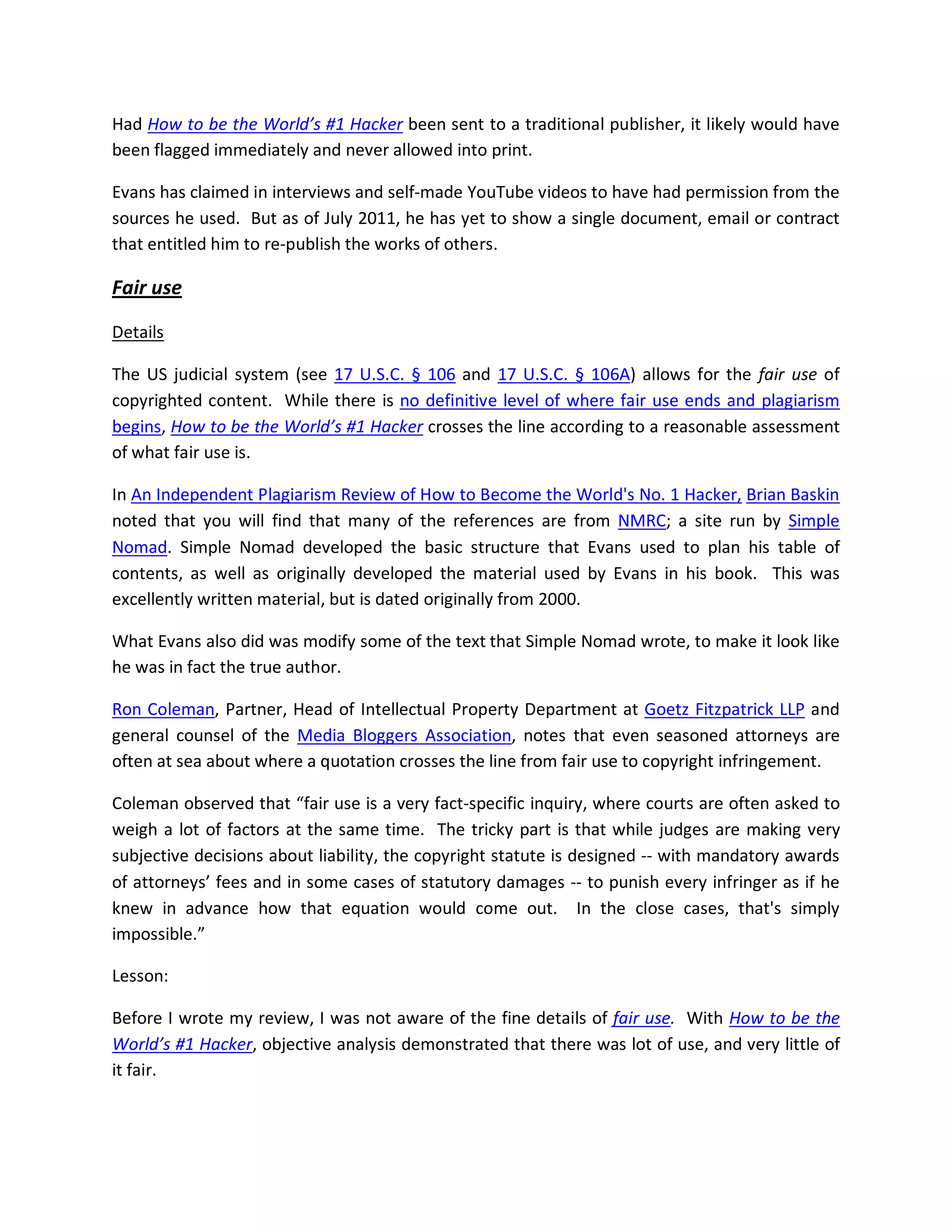 Had How to be the World’s #1 Hacker been sent to a traditional publisher, it likely would have
been flagged immediately and never allowed into print.

Evans has claimed in interviews and self-made YouTube videos to have had permission from the
sources he used. But as of July 2011, he has yet to show a single document, email or contract
that entitled him to re-publish the works of others.

Fair use

Details

The US judicial system (see 17 U.S.C. § 106 and 17 U.S.C. § 106A) allows for the fair use of
copyrighted content. While there is no definitive level of where fair use ends and plagiarism
begins, How to be the World’s #1 Hacker crosses the line according to a reasonable assessment
of what fair use is.

In An Independent Plagiarism Review of How to Become the World's No. 1 Hacker, Brian Baskin
noted that you will find that many of the references are from NMRC; a site run by Simple
Nomad. Simple Nomad developed the basic structure that Evans used to plan his table of
contents, as well as originally developed the material used by Evans in his book. This was
excellently written material, but is dated originally from 2000.

What Evans also did was modify some of the text that Simple Nomad wrote, to make it look like
he was in fact the true author.

Ron Coleman, Partner, Head of Intellectual Property Department at Goetz Fitzpatrick LLP and
general counsel of the Media Bloggers Association, notes that even seasoned attorneys are
often at sea about where a quotation crosses the line from fair use to copyright infringement.

Coleman observed that “fair use is a very fact-specific inquiry, where courts are often asked to
weigh a lot of factors at the same time. The tricky part is that while judges are making very
subjective decisions about liability, the copyright statute is designed -- with mandatory awards
of attorneys’ fees and in some cases of statutory damages -- to punish every infringer as if he
knew in advance how that equation would come out. In the close cases, that's simply
impossible.”

Lesson:

Before I wrote my review, I was not aware of the fine details of fair use. With How to be the
World’s #1 Hacker, objective analysis demonstrated that there was lot of use, and very little of
it fair.
 