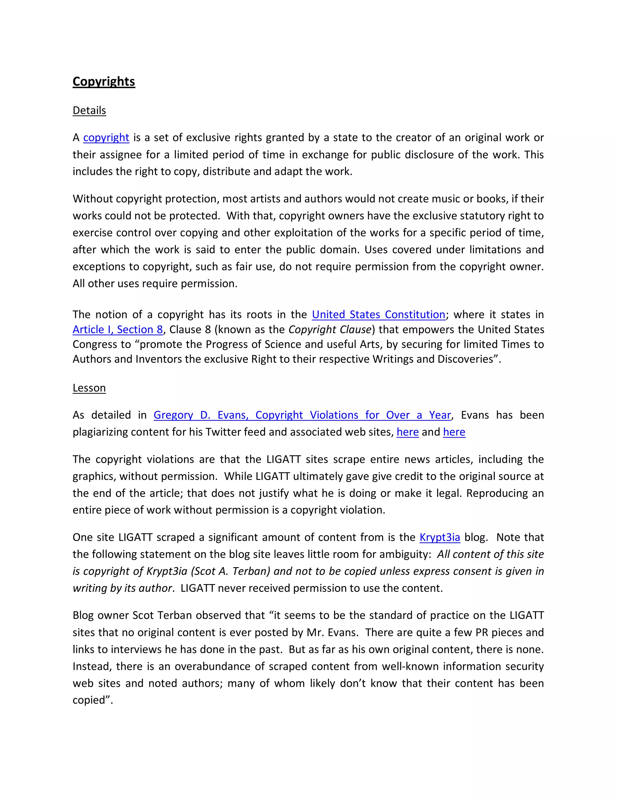 Copyrights

Details

A copyright is a set of exclusive rights granted by a state to the creator of an original work or
their assignee for a limited period of time in exchange for public disclosure of the work. This
includes the right to copy, distribute and adapt the work.

Without copyright protection, most artists and authors would not create music or books, if their
works could not be protected. With that, copyright owners have the exclusive statutory right to
exercise control over copying and other exploitation of the works for a specific period of time,
after which the work is said to enter the public domain. Uses covered under limitations and
exceptions to copyright, such as fair use, do not require permission from the copyright owner.
All other uses require permission.

The notion of a copyright has its roots in the United States Constitution; where it states in
Article I, Section 8, Clause 8 (known as the Copyright Clause) that empowers the United States
Congress to “promote the Progress of Science and useful Arts, by securing for limited Times to
Authors and Inventors the exclusive Right to their respective Writings and Discoveries”.

Lesson

As detailed in Gregory D. Evans, Copyright Violations for Over a Year, Evans has been
plagiarizing content for his Twitter feed and associated web sites, here and here

The copyright violations are that the LIGATT sites scrape entire news articles, including the
graphics, without permission. While LIGATT ultimately gave give credit to the original source at
the end of the article; that does not justify what he is doing or make it legal. Reproducing an
entire piece of work without permission is a copyright violation.

One site LIGATT scraped a significant amount of content from is the Krypt3ia blog. Note that
the following statement on the blog site leaves little room for ambiguity: All content of this site
is copyright of Krypt3ia (Scot A. Terban) and not to be copied unless express consent is given in
writing by its author. LIGATT never received permission to use the content.

Blog owner Scot Terban observed that “it seems to be the standard of practice on the LIGATT
sites that no original content is ever posted by Mr. Evans. There are quite a few PR pieces and
links to interviews he has done in the past. But as far as his own original content, there is none.
Instead, there is an overabundance of scraped content from well-known information security
web sites and noted authors; many of whom likely don’t know that their content has been
copied”.
 