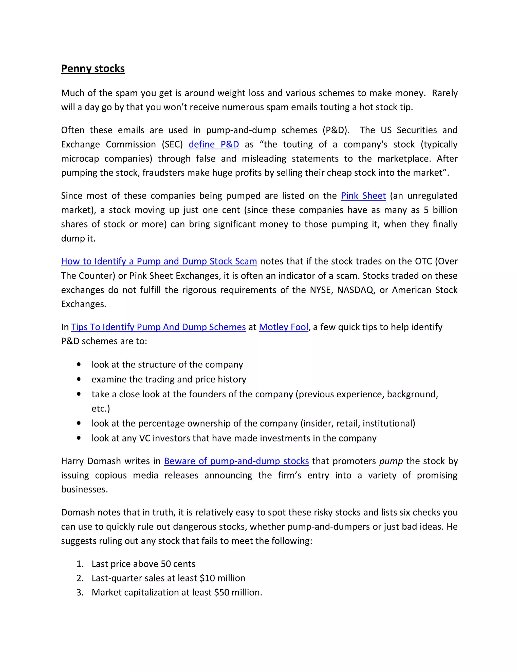 Penny stocks

Much of the spam you get is around weight loss and various schemes to make money. Rarely
will a day go by that you won’t receive numerous spam emails touting a hot stock tip.

Often these emails are used in pump-and-dump schemes (P&D). The US Securities and
Exchange Commission (SEC) define P&D as “the touting of a company's stock (typically
microcap companies) through false and misleading statements to the marketplace. After
pumping the stock, fraudsters make huge profits by selling their cheap stock into the market”.

Since most of these companies being pumped are listed on the Pink Sheet (an unregulated
market), a stock moving up just one cent (since these companies have as many as 5 billion
shares of stock or more) can bring significant money to those pumping it, when they finally
dump it.

How to Identify a Pump and Dump Stock Scam notes that if the stock trades on the OTC (Over
The Counter) or Pink Sheet Exchanges, it is often an indicator of a scam. Stocks traded on these
exchanges do not fulfill the rigorous requirements of the NYSE, NASDAQ, or American Stock
Exchanges.

In Tips To Identify Pump And Dump Schemes at Motley Fool, a few quick tips to help identify
P&D schemes are to:

   •   look at the structure of the company
   •   examine the trading and price history
   •   take a close look at the founders of the company (previous experience, background,
       etc.)
   •   look at the percentage ownership of the company (insider, retail, institutional)
   •   look at any VC investors that have made investments in the company

Harry Domash writes in Beware of pump-and-dump stocks that promoters pump the stock by
issuing copious media releases announcing the firm’s entry into a variety of promising
businesses.

Domash notes that in truth, it is relatively easy to spot these risky stocks and lists six checks you
can use to quickly rule out dangerous stocks, whether pump-and-dumpers or just bad ideas. He
suggests ruling out any stock that fails to meet the following:

   1. Last price above 50 cents
   2. Last-quarter sales at least $10 million
   3. Market capitalization at least $50 million.
 