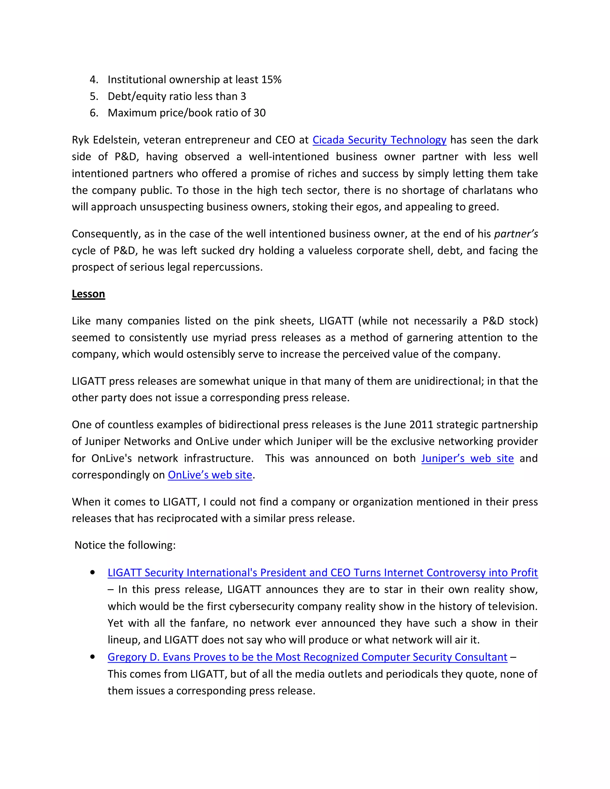 4. Institutional ownership at least 15%
   5. Debt/equity ratio less than 3
   6. Maximum price/book ratio of 30

Ryk Edelstein, veteran entrepreneur and CEO at Cicada Security Technology has seen the dark
side of P&D, having observed a well-intentioned business owner partner with less well
intentioned partners who offered a promise of riches and success by simply letting them take
the company public. To those in the high tech sector, there is no shortage of charlatans who
will approach unsuspecting business owners, stoking their egos, and appealing to greed.

Consequently, as in the case of the well intentioned business owner, at the end of his partner’s
cycle of P&D, he was left sucked dry holding a valueless corporate shell, debt, and facing the
prospect of serious legal repercussions.

Lesson

Like many companies listed on the pink sheets, LIGATT (while not necessarily a P&D stock)
seemed to consistently use myriad press releases as a method of garnering attention to the
company, which would ostensibly serve to increase the perceived value of the company.

LIGATT press releases are somewhat unique in that many of them are unidirectional; in that the
other party does not issue a corresponding press release.

One of countless examples of bidirectional press releases is the June 2011 strategic partnership
of Juniper Networks and OnLive under which Juniper will be the exclusive networking provider
for OnLive's network infrastructure. This was announced on both Juniper’s web site and
correspondingly on OnLive’s web site.

When it comes to LIGATT, I could not find a company or organization mentioned in their press
releases that has reciprocated with a similar press release.

Notice the following:

   •     LIGATT Security International's President and CEO Turns Internet Controversy into Profit
         – In this press release, LIGATT announces they are to star in their own reality show,
         which would be the first cybersecurity company reality show in the history of television.
         Yet with all the fanfare, no network ever announced they have such a show in their
         lineup, and LIGATT does not say who will produce or what network will air it.
   •     Gregory D. Evans Proves to be the Most Recognized Computer Security Consultant –
         This comes from LIGATT, but of all the media outlets and periodicals they quote, none of
         them issues a corresponding press release.
 