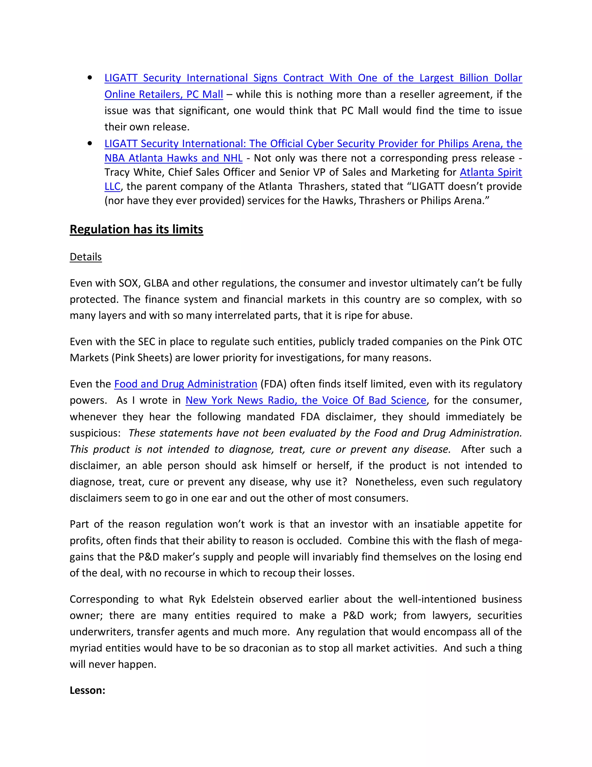•      LIGATT Security International Signs Contract With One of the Largest Billion Dollar
          Online Retailers, PC Mall – while this is nothing more than a reseller agreement, if the
          issue was that significant, one would think that PC Mall would find the time to issue
          their own release.
   •      LIGATT Security International: The Official Cyber Security Provider for Philips Arena, the
          NBA Atlanta Hawks and NHL - Not only was there not a corresponding press release -
          Tracy White, Chief Sales Officer and Senior VP of Sales and Marketing for Atlanta Spirit
          LLC, the parent company of the Atlanta Thrashers, stated that “LIGATT doesn’t provide
          (nor have they ever provided) services for the Hawks, Thrashers or Philips Arena.”

Regulation has its limits

Details

Even with SOX, GLBA and other regulations, the consumer and investor ultimately can’t be fully
protected. The finance system and financial markets in this country are so complex, with so
many layers and with so many interrelated parts, that it is ripe for abuse.

Even with the SEC in place to regulate such entities, publicly traded companies on the Pink OTC
Markets (Pink Sheets) are lower priority for investigations, for many reasons.

Even the Food and Drug Administration (FDA) often finds itself limited, even with its regulatory
powers. As I wrote in New York News Radio, the Voice Of Bad Science, for the consumer,
whenever they hear the following mandated FDA disclaimer, they should immediately be
suspicious: These statements have not been evaluated by the Food and Drug Administration.
This product is not intended to diagnose, treat, cure or prevent any disease. After such a
disclaimer, an able person should ask himself or herself, if the product is not intended to
diagnose, treat, cure or prevent any disease, why use it? Nonetheless, even such regulatory
disclaimers seem to go in one ear and out the other of most consumers.

Part of the reason regulation won’t work is that an investor with an insatiable appetite for
profits, often finds that their ability to reason is occluded. Combine this with the flash of mega-
gains that the P&D maker’s supply and people will invariably find themselves on the losing end
of the deal, with no recourse in which to recoup their losses.

Corresponding to what Ryk Edelstein observed earlier about the well-intentioned business
owner; there are many entities required to make a P&D work; from lawyers, securities
underwriters, transfer agents and much more. Any regulation that would encompass all of the
myriad entities would have to be so draconian as to stop all market activities. And such a thing
will never happen.

Lesson:
 