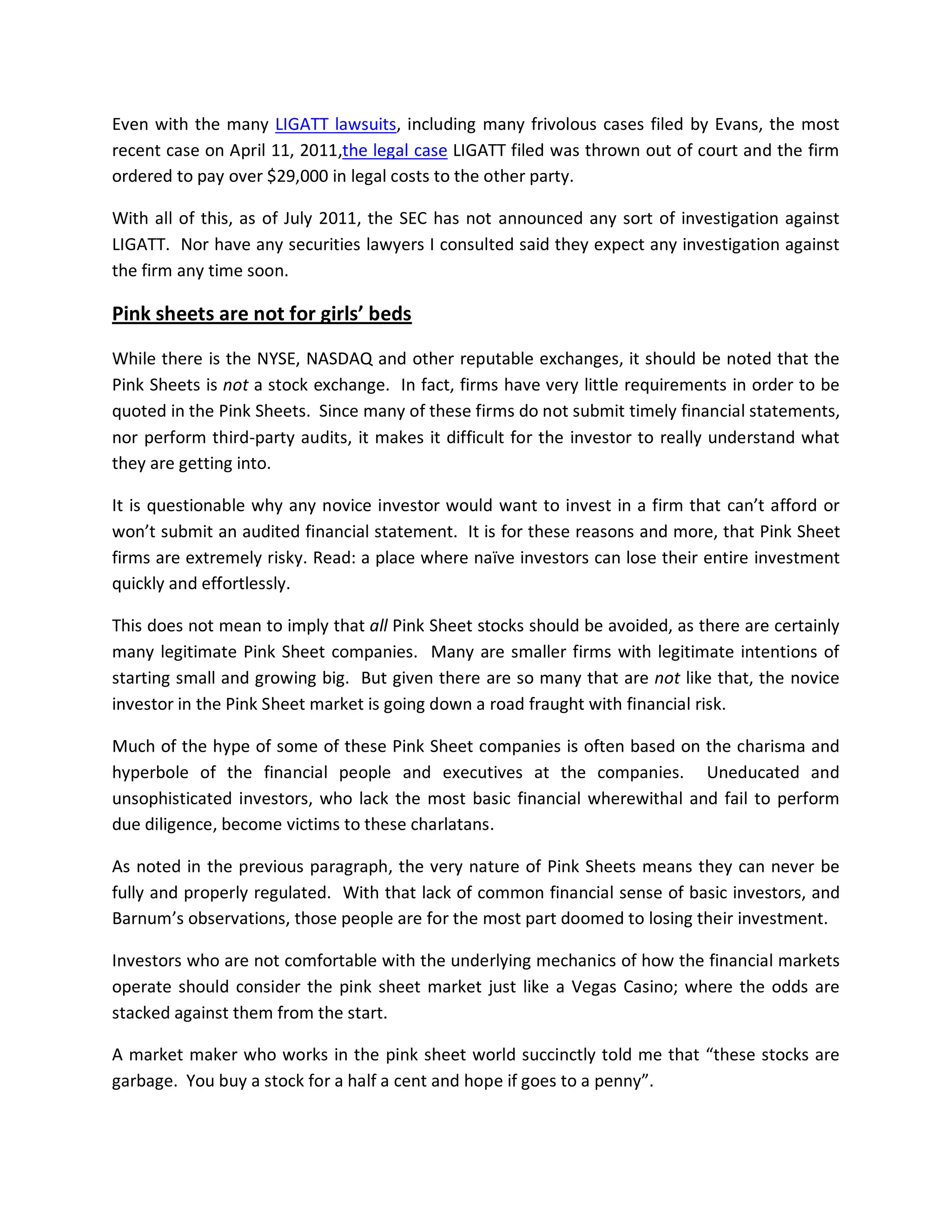 Even with the many LIGATT lawsuits, including many frivolous cases filed by Evans, the most
recent case on April 11, 2011,the legal case LIGATT filed was thrown out of court and the firm
ordered to pay over $29,000 in legal costs to the other party.

With all of this, as of July 2011, the SEC has not announced any sort of investigation against
LIGATT. Nor have any securities lawyers I consulted said they expect any investigation against
the firm any time soon.

Pink sheets are not for girls’ beds

While there is the NYSE, NASDAQ and other reputable exchanges, it should be noted that the
Pink Sheets is not a stock exchange. In fact, firms have very little requirements in order to be
quoted in the Pink Sheets. Since many of these firms do not submit timely financial statements,
nor perform third-party audits, it makes it difficult for the investor to really understand what
they are getting into.

It is questionable why any novice investor would want to invest in a firm that can’t afford or
won’t submit an audited financial statement. It is for these reasons and more, that Pink Sheet
firms are extremely risky. Read: a place where naïve investors can lose their entire investment
quickly and effortlessly.

This does not mean to imply that all Pink Sheet stocks should be avoided, as there are certainly
many legitimate Pink Sheet companies. Many are smaller firms with legitimate intentions of
starting small and growing big. But given there are so many that are not like that, the novice
investor in the Pink Sheet market is going down a road fraught with financial risk.

Much of the hype of some of these Pink Sheet companies is often based on the charisma and
hyperbole of the financial people and executives at the companies. Uneducated and
unsophisticated investors, who lack the most basic financial wherewithal and fail to perform
due diligence, become victims to these charlatans.

As noted in the previous paragraph, the very nature of Pink Sheets means they can never be
fully and properly regulated. With that lack of common financial sense of basic investors, and
Barnum’s observations, those people are for the most part doomed to losing their investment.

Investors who are not comfortable with the underlying mechanics of how the financial markets
operate should consider the pink sheet market just like a Vegas Casino; where the odds are
stacked against them from the start.

A market maker who works in the pink sheet world succinctly told me that “these stocks are
garbage. You buy a stock for a half a cent and hope if goes to a penny”.
 
