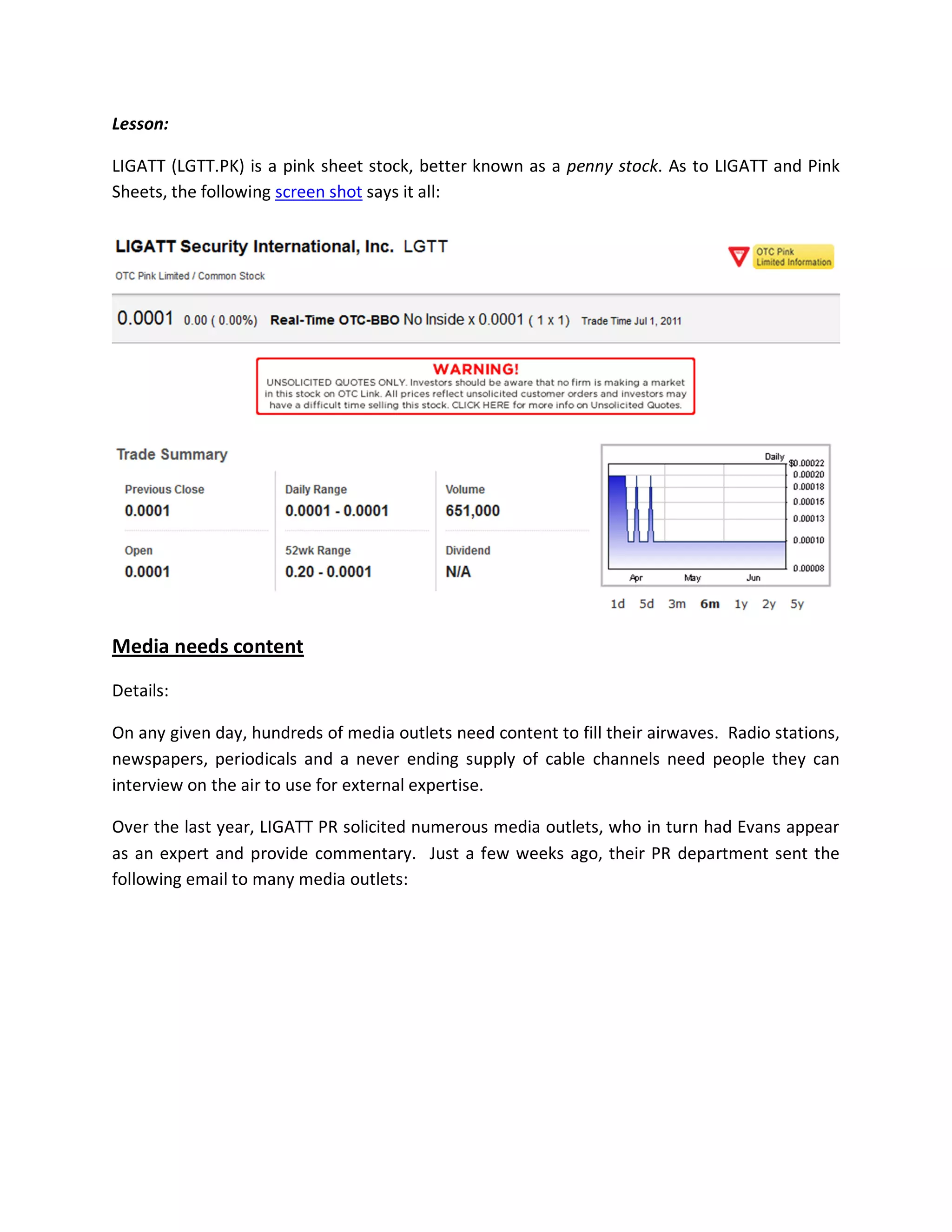 Lesson:

LIGATT (LGTT.PK) is a pink sheet stock, better known as a penny stock. As to LIGATT and Pink
Sheets, the following screen shot says it all:




Media needs content

Details:

On any given day, hundreds of media outlets need content to fill their airwaves. Radio stations,
newspapers, periodicals and a never ending supply of cable channels need people they can
interview on the air to use for external expertise.

Over the last year, LIGATT PR solicited numerous media outlets, who in turn had Evans appear
as an expert and provide commentary. Just a few weeks ago, their PR department sent the
following email to many media outlets:
 