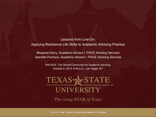 Lessons from Live-On:
Applying Residence Life Skills to Academic Advising Practice
Margaret Garry, Academic Advisor I, PACE Advising Services
Jeanette Pacheco, Academic Advisor I, PACE Advising Services
NACADA: The Global Community for Academic Advising
October 6, 2015, 8:45 a.m., Las Vegas, NV
 
