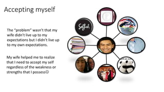 Accepting myself
The “problem” wasn’t that my
wife didn’t live up to my
expectations but I didn’t live up
to my own expectations.
My wife helped me to realize
that I need to accept my self
regardless of the weakness or
strengths that I possess
 