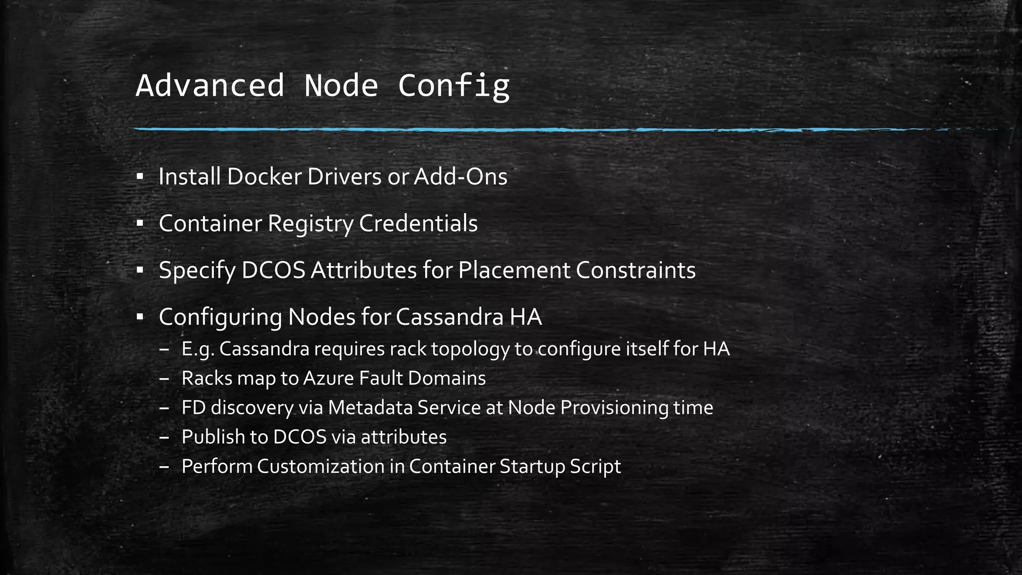 Advanced Node Config
▪ Install Docker Drivers or Add-Ons
▪ Container Registry Credentials
▪ Specify DCOS Attributes for Placement Constraints
▪ Configuring Nodes forCassandra HA
– E.g. Cassandra requires rack topology to configure itself for HA
– Racks map to Azure Fault Domains
– FD discovery via Metadata Service at Node Provisioning time
– Publish to DCOS via attributes
– Perform Customization in Container Startup Script
 
