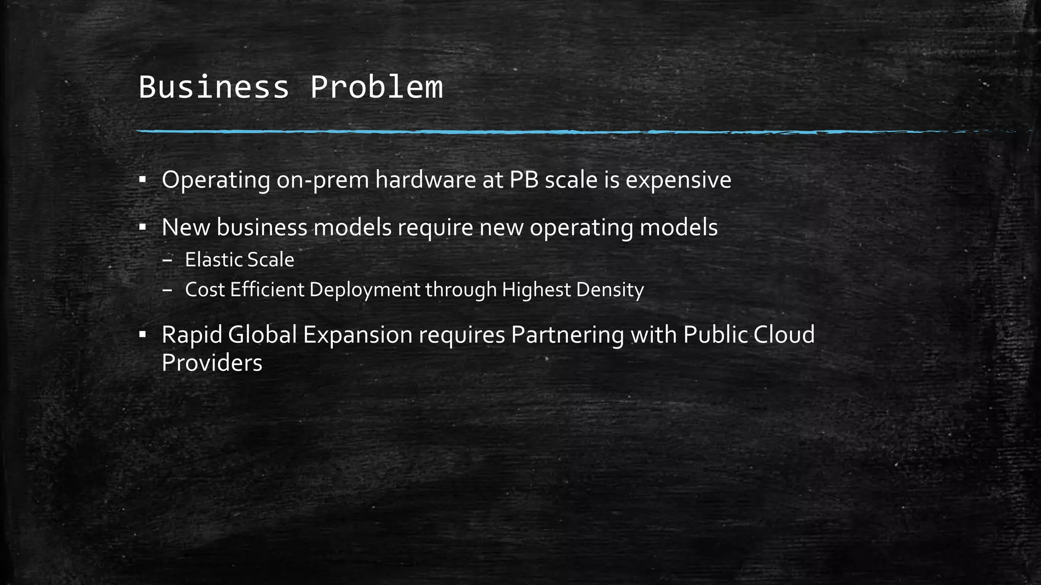 Business Problem
▪ Operating on-prem hardware at PB scale is expensive
▪ New business models require new operating models
– Elastic Scale
– Cost Efficient Deployment through Highest Density
▪ Rapid Global Expansion requires Partnering with Public Cloud
Providers
 