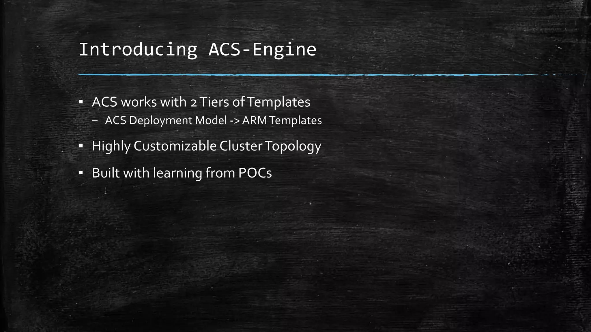 Introducing ACS-Engine
▪ ACS works with 2Tiers ofTemplates
– ACS Deployment Model -> ARMTemplates
▪ Highly Customizable ClusterTopology
▪ Built with learning from POCs
 