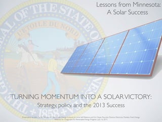 TURNING MOMENTUM INTO A SOLARVICTORY:
Strategy, policy, and the 2013 Success
Presentation by John Farrell, Director of Democratic Energy, Institute for Local Self-Reliance and Erin Stojan Ruccolo, Director, Electricity Markets, Fresh Energy
Webinar for Oregonians for Renewable Energy Progress | July 16, 2013
Lessons from Minnesota:
A Solar Success
 