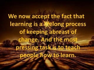 We now accept the fact that learning is a lifelong process of keeping abreast of change. And the most pressing task is to teach people how to learn.