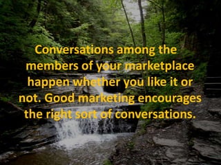 Conversations among the members of your marketplace happen whether you like it or not. Good marketing encourages the right sort of conversations.  