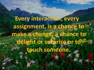 Every interaction, every assignment, is a chance to make a change, a chance to delight or surprise or to touch someone.