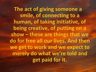 The act of giving someone a smile, of connecting to a human, of taking initiative, of being creative, of putting on a show – these are things that we do for free all our lives. And then we get to work and we expect to merely do what we’re told and get paid for it.