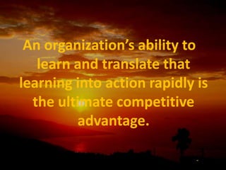 An organization’s ability to learn and translate that learning into action rapidly is the ultimate competitive advantage.