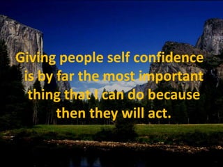 Giving people self confidence is by far the most important thing that I can do because then they will act.
