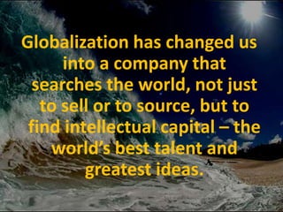 Globalization has changed us into a company that searches the world, not just to sell or to source, but to find intellectual capital – the world’s best talent and greatest ideas.