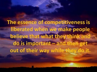 The essence of competitiveness is liberated when we make people believe that what they think and do is important – and then get out of their way while they do it.