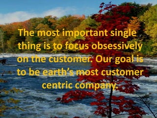 The most important single thing is to focus obsessively on the customer. Our goal is to be earth’s most customer centric company.