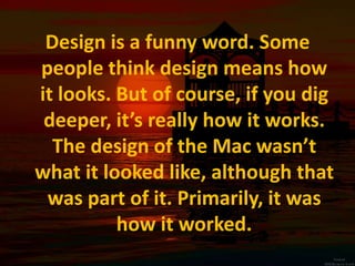 Design is a funny word. Some people think design means how it looks. But of course, if you dig deeper, it’s really how it works. The design of the Mac wasn’t what it looked like, although that was part of it. Primarily, it was how it worked.