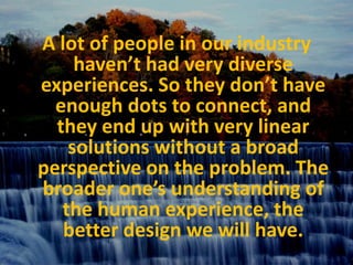 A lot of people in our industry haven’t had very diverse experiences. So they don’t have enough dots to connect, and they end up with very linear solutions without a broad perspective on the problem. The broader one’s understanding of the human experience, the better design we will have. 