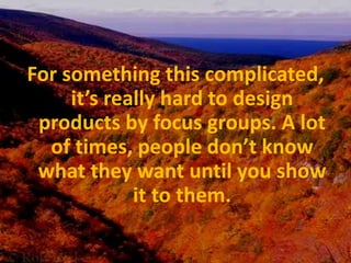 For something this complicated, it’s really hard to design products by focus groups. A lot of times, people don’t know what they want until you show it to them.