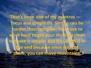 That’s been one of my mantras — focus and simplicity. Simple can be harder than complex: You have to work hard to get your thinking clean to make it simple. But it’s worth it in the end because once you get there, you can move mountains.