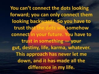 You can’t connect the dots looking forward; you can only connect them looking backwards. So you have to trust that the dots will somehow connect in your future. You have to trust in something — your gut, destiny, life, karma, whatever. This approach has never let me down, and it has made all the difference in my life.