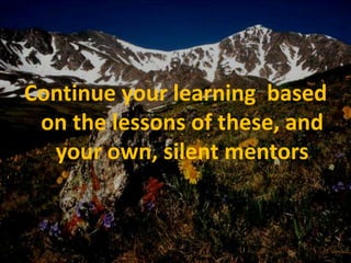 Continue your learning  based on the lessons of these, and your own, silent mentors