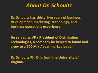 About Dr. SchoultzDr. Schoultz has thirty  five years of business development, marketing, technology, and business operations experience.He served as VP / President of Distribution Technologies, a company he helped to found and grow to a 700 M + / year market leader.Dr. Schoultz Ph. D. is from the University of Virginia.