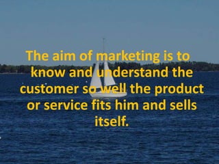 The aim of marketing is to know and understand the customer so well the product or service fits him and sells itself.