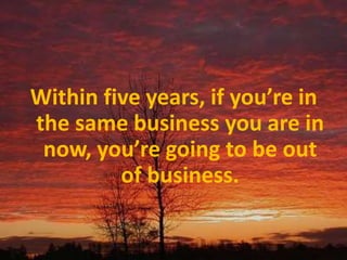 Within five years, if you’re in the same business you are in now, you’re going to be out of business.