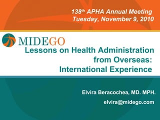 138th APHA Annual Meeting
           Tuesday, November 9, 2010




Lessons Title Page
        on Health Administration
                  from Overseas:
        International Experience

              Elvira Beracochea, MD. MPH.
                     elvira@midego.com
 