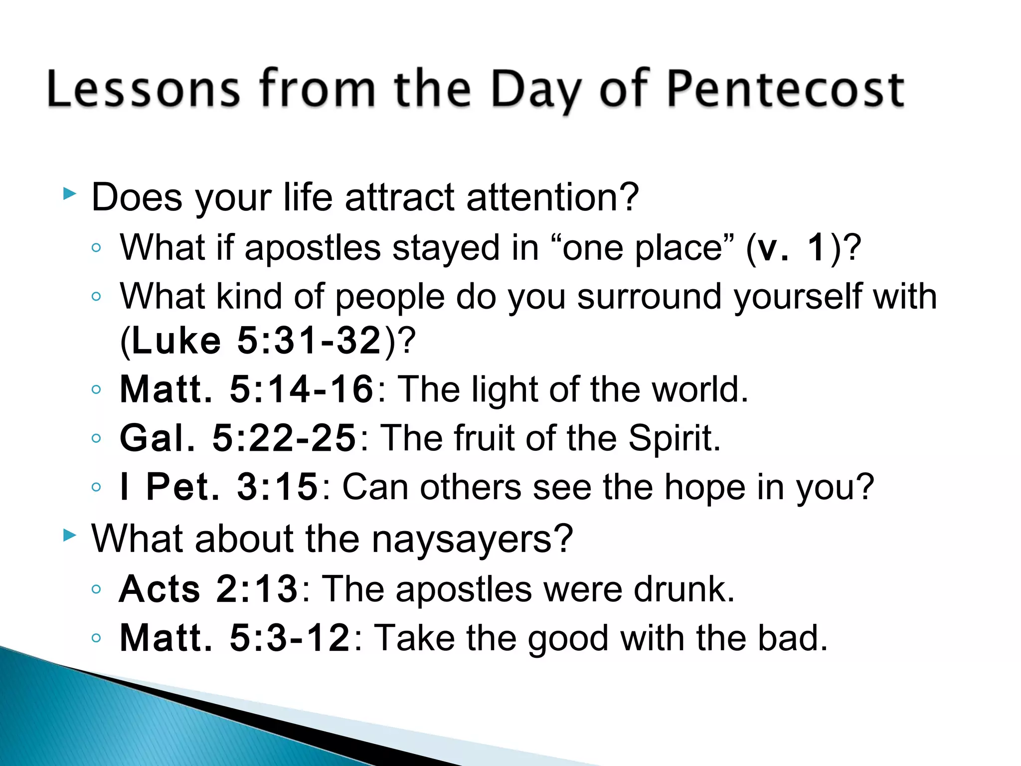  Does your life attract attention? 
◦ What if apostles stayed in “one place” (v. 1)? 
◦ What kind of people do you surround yourself with 
(Luke 5:31-32)? 
◦ Matt. 5:14-16: The light of the world. 
◦ Gal. 5:22-25: The fruit of the Spirit. 
◦ I Pet. 3:15: Can others see the hope in you? 
 What about the naysayers? 
◦ Acts 2:13: The apostles were drunk. 
◦ Matt. 5:3-12: Take the good with the bad. 
 
