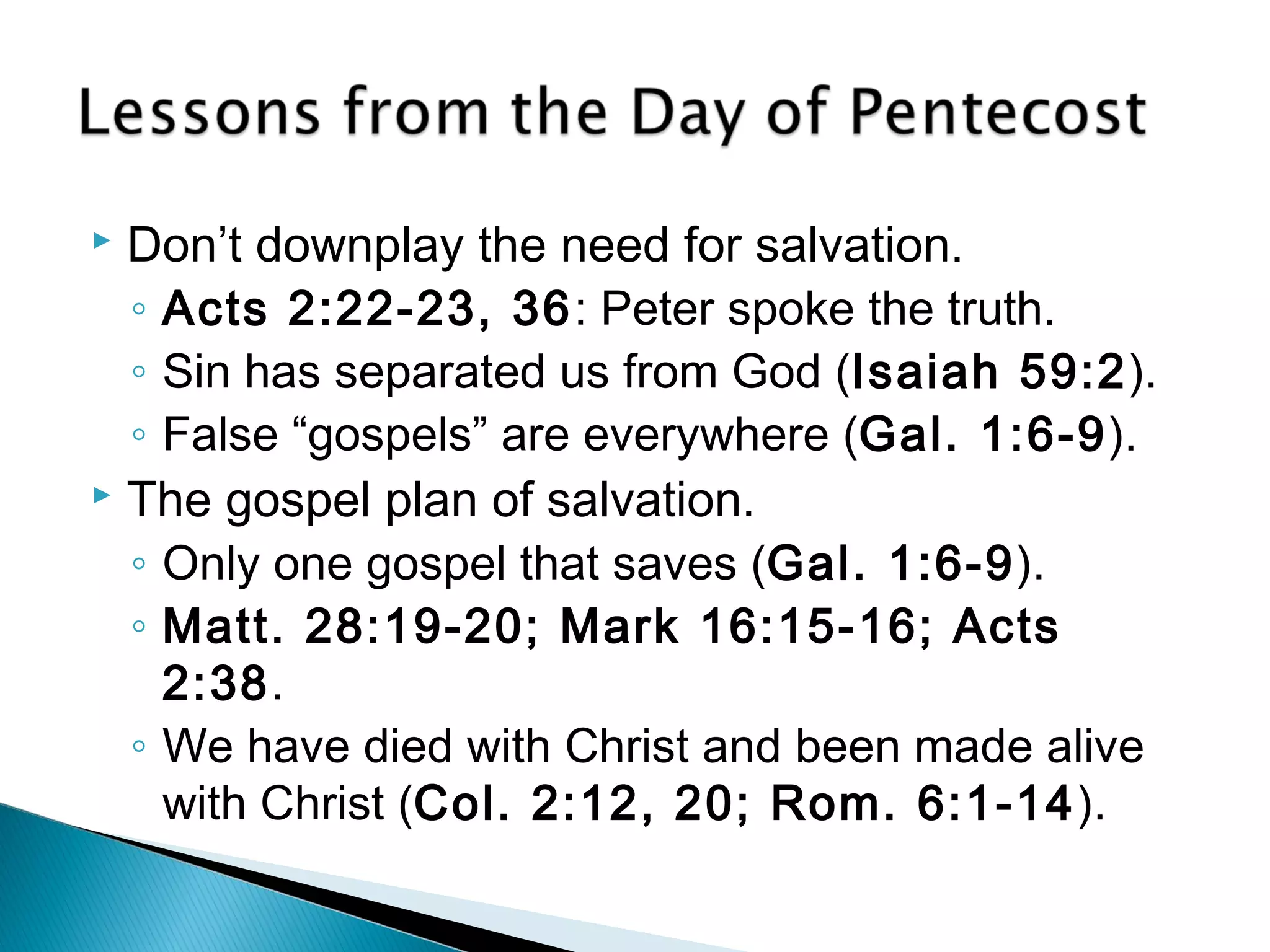  Don’t downplay the need for salvation. 
◦ Acts 2:22-23, 36: Peter spoke the truth. 
◦ Sin has separated us from God (Isaiah 59:2). 
◦ False “gospels” are everywhere (Gal. 1:6-9). 
 The gospel plan of salvation. 
◦ Only one gospel that saves (Gal. 1:6-9). 
◦ Matt. 28:19-20; Mark 16:15-16; Acts 
2:38. 
◦ We have died with Christ and been made alive 
with Christ (Col. 2:12, 20; Rom. 6:1-14). 
 