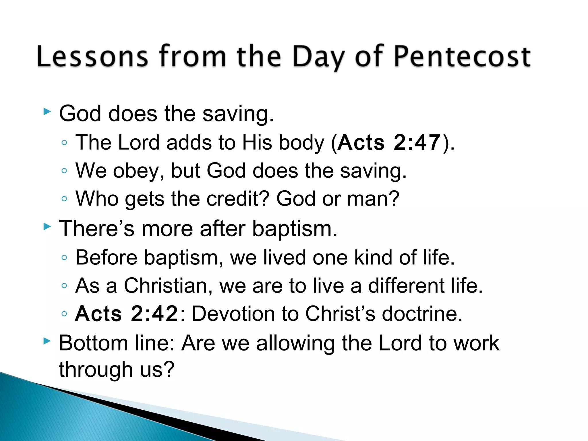  God does the saving. 
◦ The Lord adds to His body (Acts 2:47). 
◦ We obey, but God does the saving. 
◦ Who gets the credit? God or man? 
 There’s more after baptism. 
◦ Before baptism, we lived one kind of life. 
◦ As a Christian, we are to live a different life. 
◦ Acts 2:42: Devotion to Christ’s doctrine. 
 Bottom line: Are we allowing the Lord to work 
through us? 
 