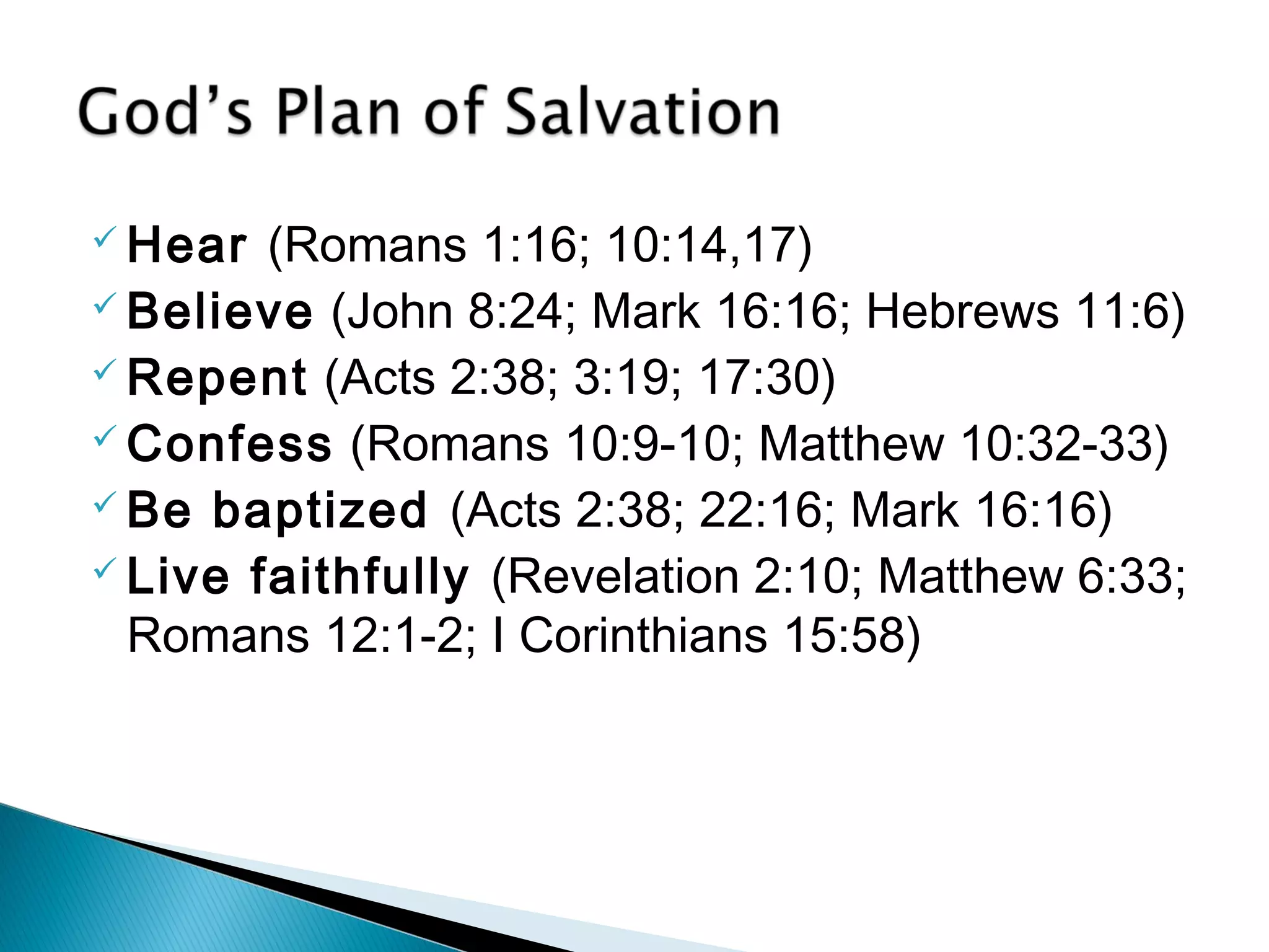 Hear (Romans 1:16; 10:14,17) 
Believe (John 8:24; Mark 16:16; Hebrews 11:6) 
Repent (Acts 2:38; 3:19; 17:30) 
Confess (Romans 10:9-10; Matthew 10:32-33) 
Be baptized (Acts 2:38; 22:16; Mark 16:16) 
 Live faithfully (Revelation 2:10; Matthew 6:33; 
Romans 12:1-2; I Corinthians 15:58) 
