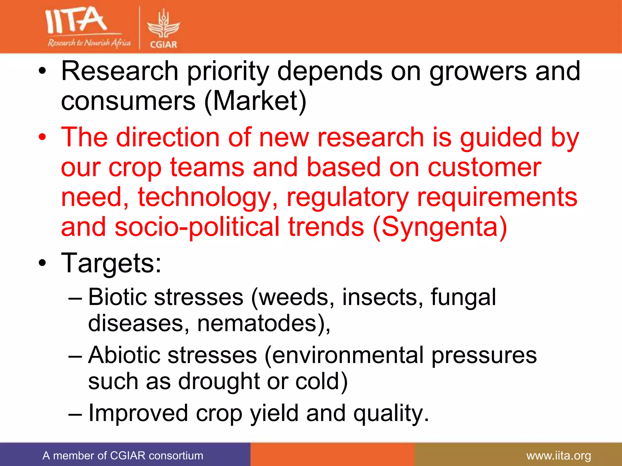 A member of CGIAR consortium www.iita.org
• Research priority depends on growers and
consumers (Market)
• The direction of new research is guided by
our crop teams and based on customer
need, technology, regulatory requirements
and socio-political trends (Syngenta)
• Targets:
– Biotic stresses (weeds, insects, fungal
diseases, nematodes),
– Abiotic stresses (environmental pressures
such as drought or cold)
– Improved crop yield and quality.
 