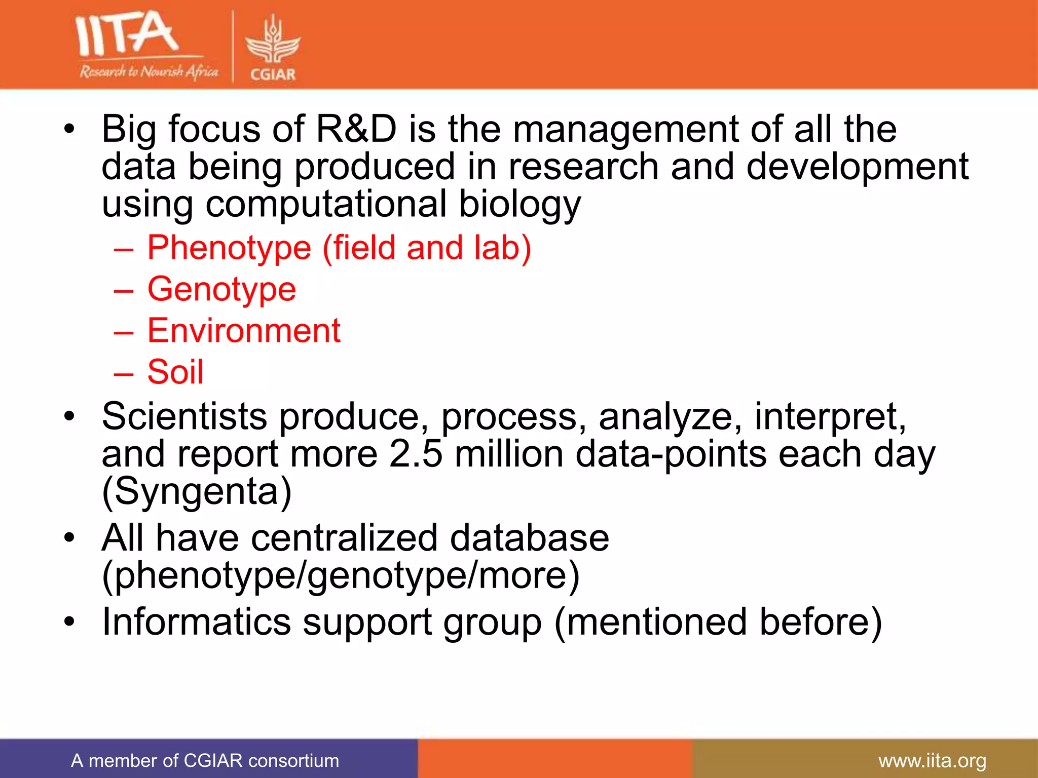 A member of CGIAR consortium www.iita.org
• Big focus of R&D is the management of all the
data being produced in research and development
using computational biology
– Phenotype (field and lab)
– Genotype
– Environment
– Soil
• Scientists produce, process, analyze, interpret,
and report more 2.5 million data-points each day
(Syngenta)
• All have centralized database
(phenotype/genotype/more)
• Informatics support group (mentioned before)
 