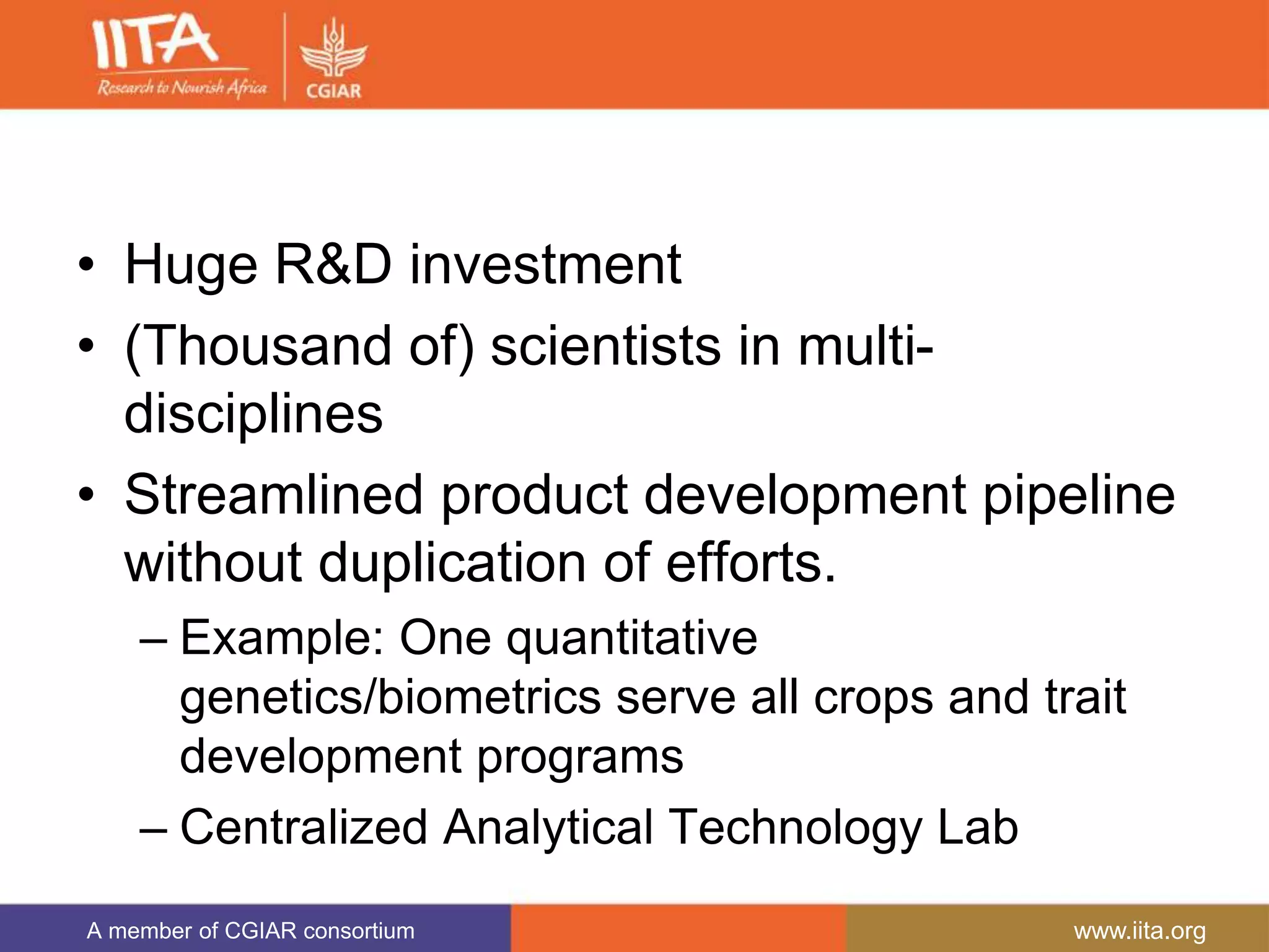 A member of CGIAR consortium www.iita.org
• Huge R&D investment
• (Thousand of) scientists in multi-
disciplines
• Streamlined product development pipeline
without duplication of efforts.
– Example: One quantitative
genetics/biometrics serve all crops and trait
development programs
– Centralized Analytical Technology Lab
 