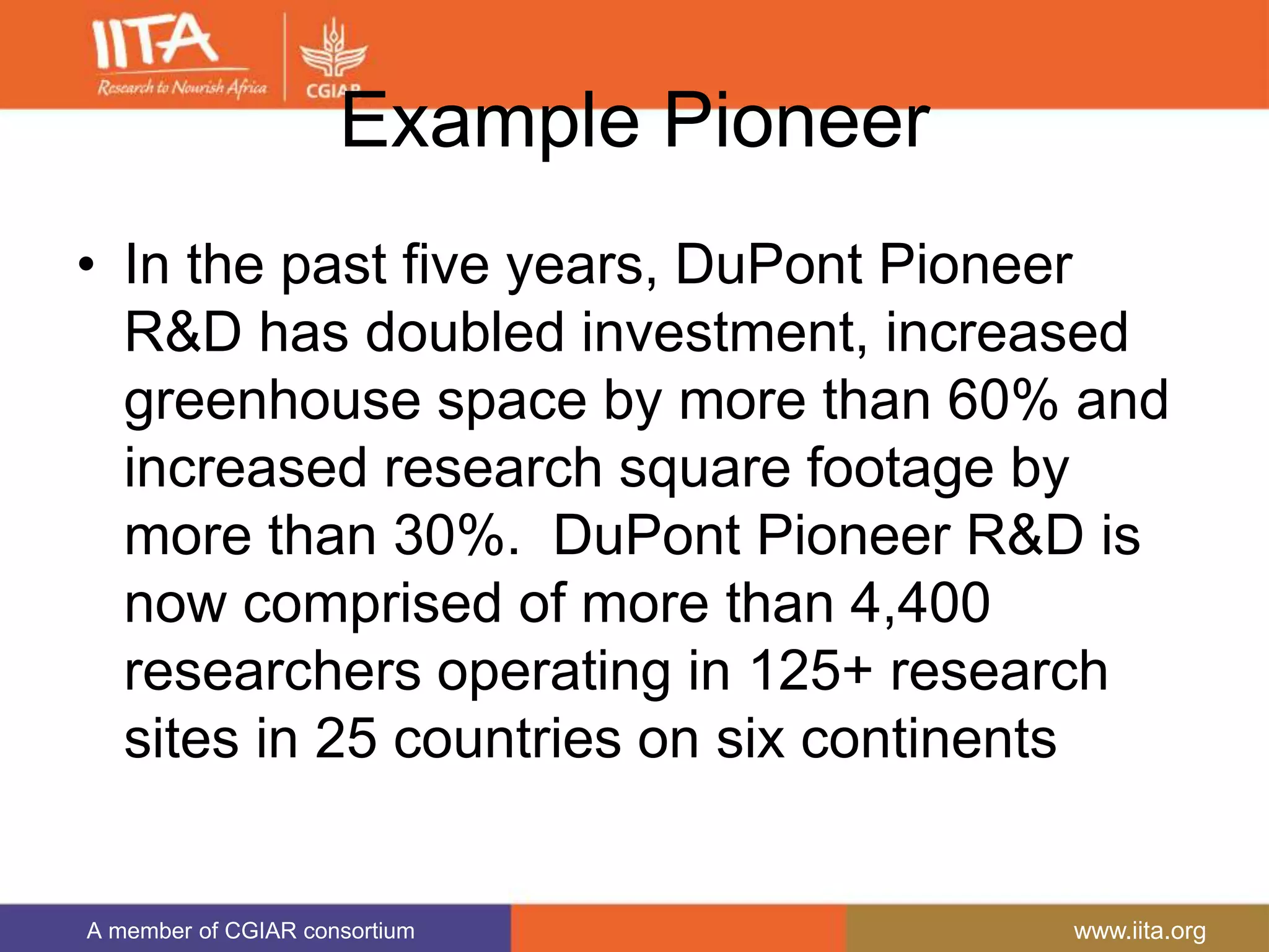 A member of CGIAR consortium www.iita.org
Example Pioneer
• In the past five years, DuPont Pioneer
R&D has doubled investment, increased
greenhouse space by more than 60% and
increased research square footage by
more than 30%. DuPont Pioneer R&D is
now comprised of more than 4,400
researchers operating in 125+ research
sites in 25 countries on six continents
 