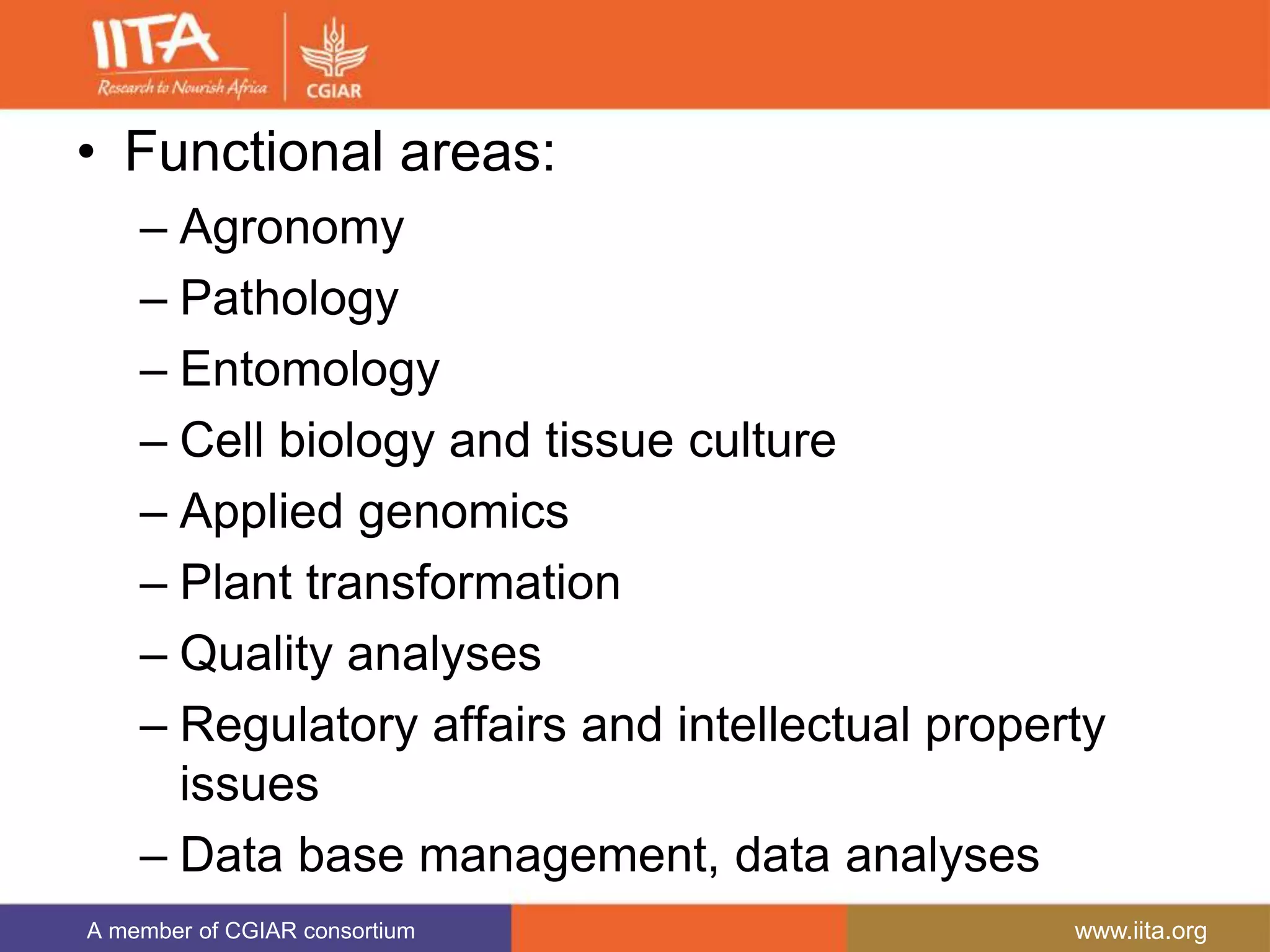 A member of CGIAR consortium www.iita.org
• Functional areas:
– Agronomy
– Pathology
– Entomology
– Cell biology and tissue culture
– Applied genomics
– Plant transformation
– Quality analyses
– Regulatory affairs and intellectual property
issues
– Data base management, data analyses
 